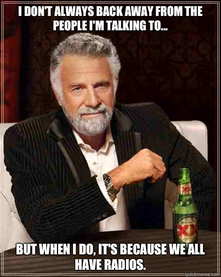 I don't always back away from the people I'm talking to... but when I do, it's because we all have radios.  The Most Interesting Man In The World