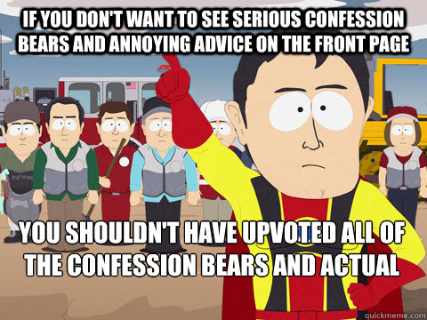 If you don't want to see serious Confession Bears and Annoying Advice on the Front Page you shouldn't have upvoted all of the Confession Bears and Actual Advice Mallards.   Captain Hindsight