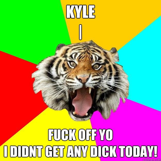Kyle 
| FUCK OFF YO 
I DIDNT GET ANY DICK TODAY!  Time of the Month Tiger