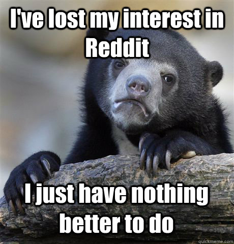 I've lost my interest in Reddit I just have nothing better to do  Confession Bear