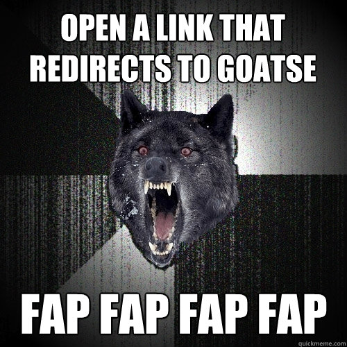 open a link that redirects to Goatse fap fap fap fap  Insanity Wolf