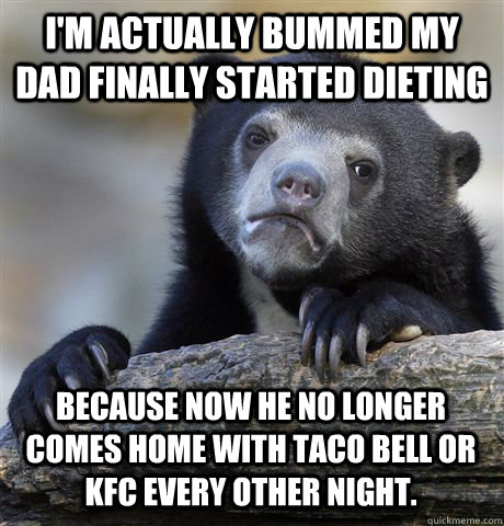 i'm actually bummed my dad finally started dieting because now he no longer comes home with taco bell or kfc every other night. - i'm actually bummed my dad finally started dieting because now he no longer comes home with taco bell or kfc every other night.  Confession Bear