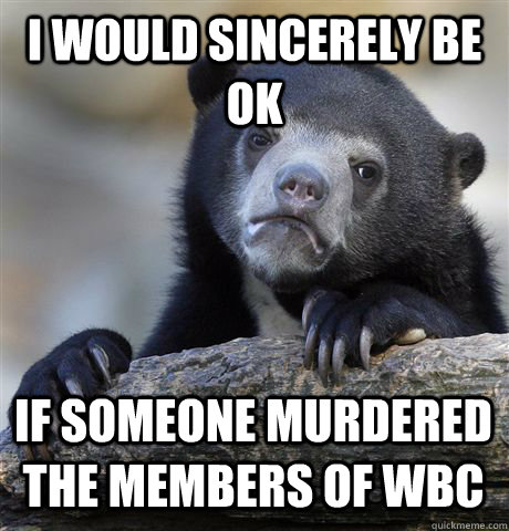 i would sincerely be ok if someone murdered the members of wbc - i would sincerely be ok if someone murdered the members of wbc  Confession Bear