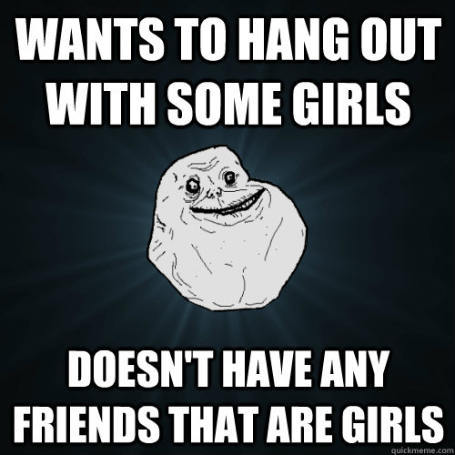 Wants to hang out with some girls Doesn't have any friends that are girls  Forever Alone