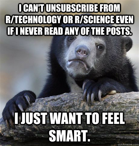 I can't unsubscribe from r/technology or r/science even if I never read any of the posts. I just want to feel smart.  Confession Bear