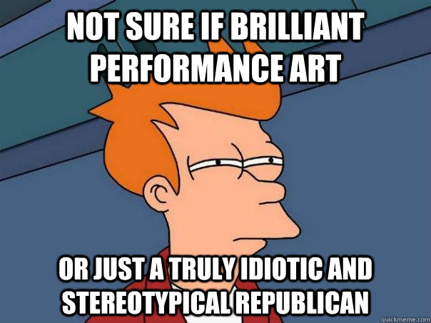 Not sure if brilliant performance art Or just a truly idiotic and stereotypical Republican  Futurama Fry