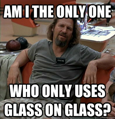 Am I the only one Who only uses glass on glass?  The Dude