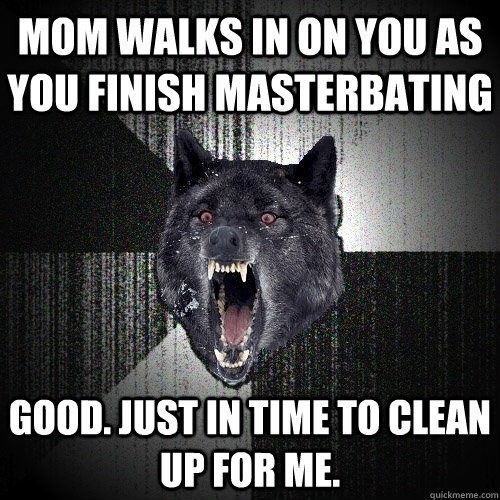mom walks in on you as you finish masterbating Good. just in time to clean up for me.  Insanity Wolf