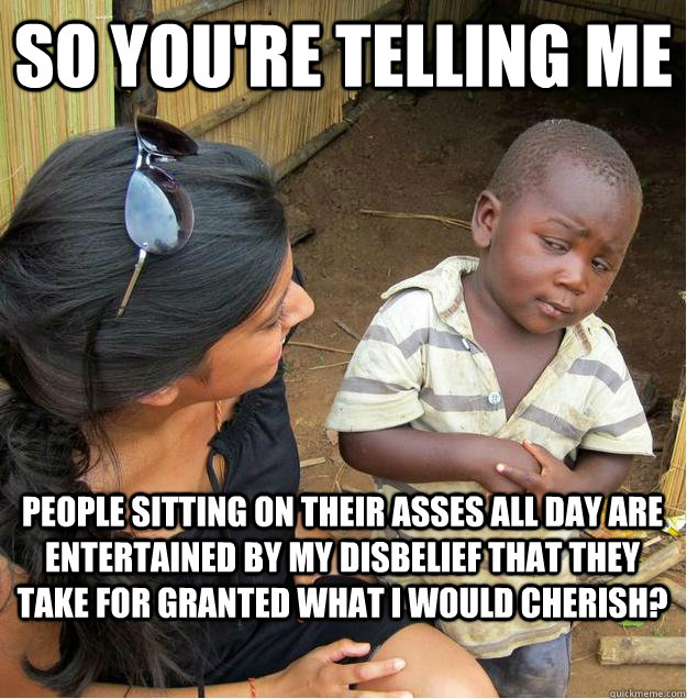 so you're telling me people sitting on their asses all day are entertained by my disbelief that they take for granted what i would cherish?  