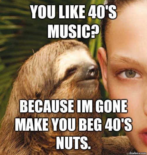 You like 40's music? Because im gone make you beg 40's nuts.  rape sloth