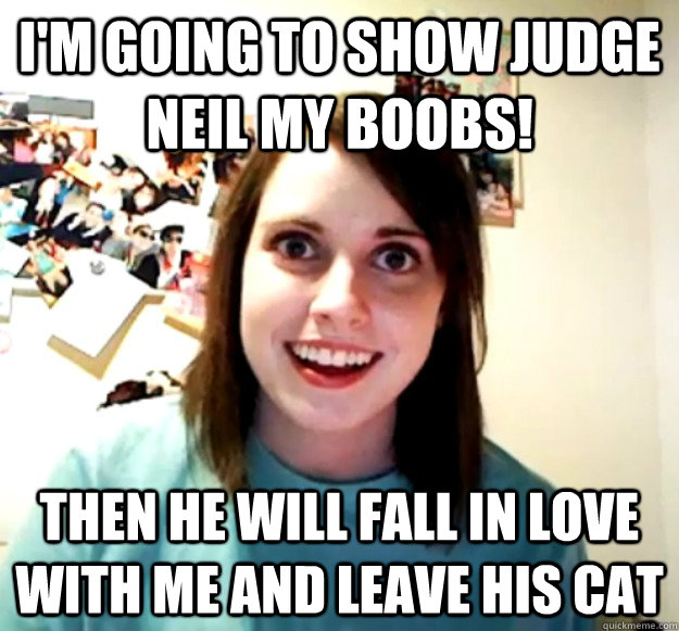 I'm going to show judge neil my boobs! then he will fall in love with me and leave his cat  Overly Attached Girlfriend