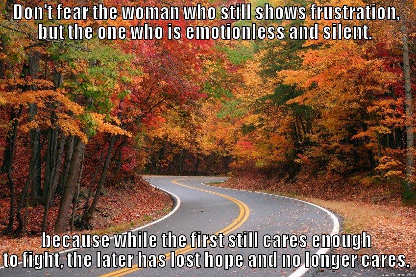 DON'T FEAR THE WOMAN WHO STILL SHOWS FRUSTRATION, BUT THE ONE WHO IS EMOTIONLESS AND SILENT.  BECAUSE WHILE THE FIRST STILL CARES ENOUGH TO FIGHT, THE LATER HAS LOST HOPE AND NO LONGER CARES. Misc