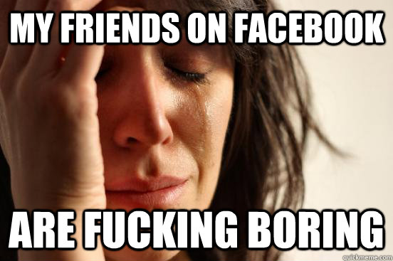 my friends on facebook are fucking boring  First World Problems