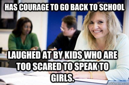 has courage to go back to school laughed at by kids who are too scared to speak to girls. - has courage to go back to school laughed at by kids who are too scared to speak to girls.  Middle-aged nontraditional college student