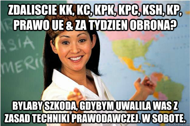 zdaliscie KK, KC, KPK, KPC, KSH, KP, Prawo UE & za tydzien obrona? bylaby szkoda, gdybym uwalila was z zasad techniki prawodawczej. w sobote.  Scumbag Teacher