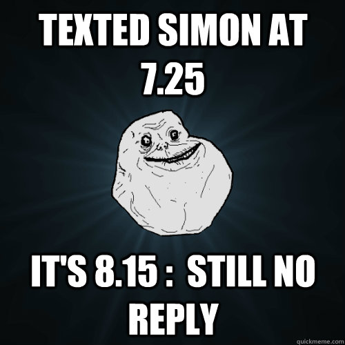 Texted simon at 7.25  It's 8.15 :  Still no reply   Forever Alone