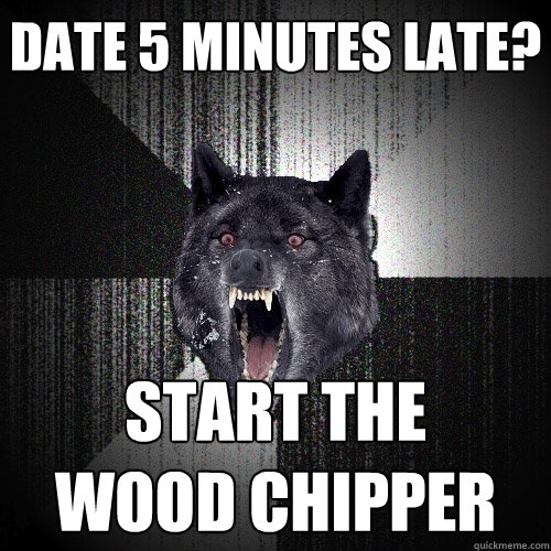 DATE 5 MINUTES LATE? START THE
WOOD CHIPPER  Insanity Wolf