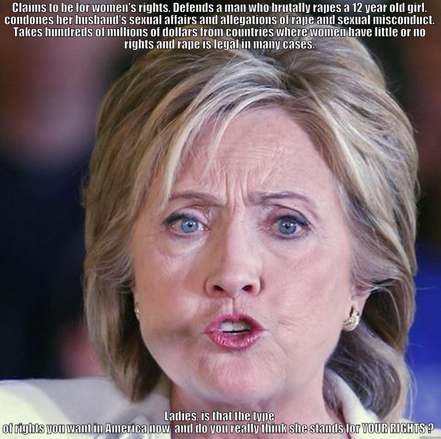 CLAIMS TO BE FOR WOMEN'S RIGHTS. DEFENDS A MAN WHO BRUTALLY RAPES A 12 YEAR OLD GIRL. CONDONES HER HUSBAND'S SEXUAL AFFAIRS AND ALLEGATIONS OF RAPE AND SEXUAL MISCONDUCT. TAKES HUNDREDS OF MILLIONS OF DOLLARS FROM COUNTRIES WHERE WOMEN HAVE LITTLE OR NO R LADIES, IS THAT THE TYPE OF RIGHTS YOU WANT IN AMERICA NOW  AND DO YOU REALLY THINK SHE STANDS FOR YOUR RIGHTS ?  Misc