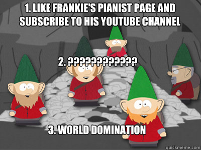 1. Like Frankie's pianist page and Subscribe to his Youtube channel 2. ???????????? 3. World domination  south park underpants gnomes