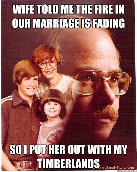 Wife told me the fire in our marriage is fading So I put her out with my timberlands  Vengeance Dad