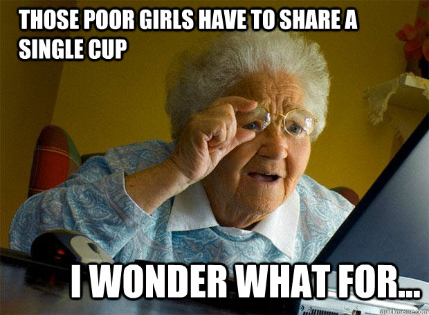 THOSE POOR GIRLS HAVE TO SHARE A SINGLE CUP I WONDER WHAT FOR...  Grandma finds the Internet