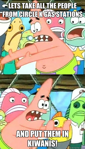 Lets take all the people from Circle K gas stations and put them in Kiwanis! - Lets take all the people from Circle K gas stations and put them in Kiwanis!  Push it somewhere else Patrick