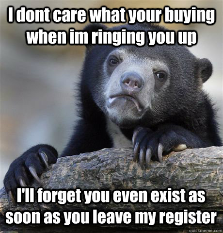 I dont care what your buying  when im ringing you up I'll forget you even exist as soon as you leave my register  Confession Bear