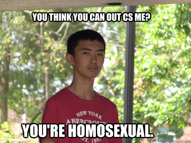 You think you can out CS me? You're HOMOSEXUAL.  