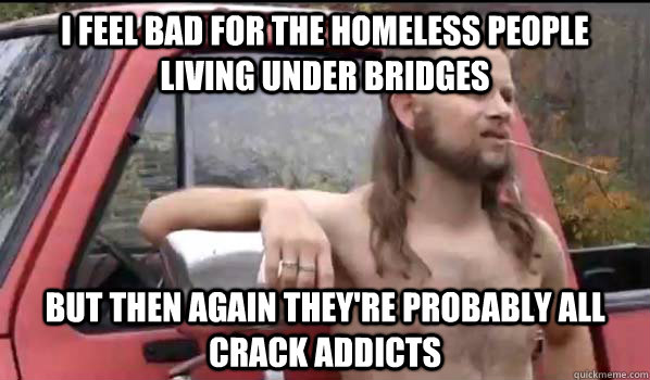 i feel bad for the homeless people living under bridges but then again they're probably all crack addicts  Almost Politically Correct Redneck