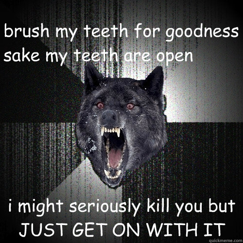 brush my teeth for goodness sake my teeth are open i might seriously kill you but JUST GET ON WITH IT  Insanity Wolf