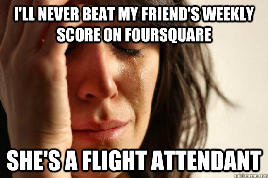I'll never beat my friend's weekly score on foursquare she's a flight attendant  First World Problems
