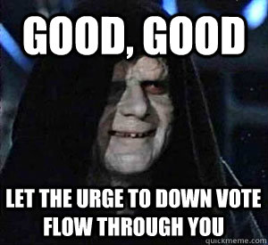 Good, good Let the urge to down vote flow through you  Happy Emperor Palpatine