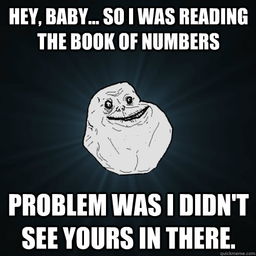 Hey, baby... so I was reading the book of numbers problem was i didn't see yours in there.  Forever Alone