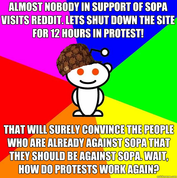 Almost nobody in support of SOPA visits reddit. Lets shut down the site for 12 hours in protest! That will surely convince the people who are already against SOPA that they should be against SOPA. Wait, how do protests work again?  - Almost nobody in support of SOPA visits reddit. Lets shut down the site for 12 hours in protest! That will surely convince the people who are already against SOPA that they should be against SOPA. Wait, how do protests work again?   Scumbag Redditor