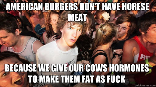 American burgers don't have horese meat because we give our cows hormones to make them fat as fuck  Sudden Clarity Clarence