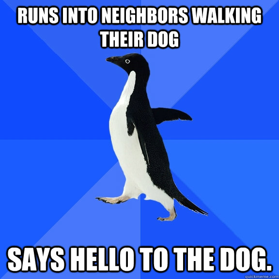 Runs into neighbors walking their dog Says hello to the dog.  Socially Awkward Penguin