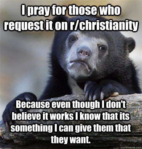 I pray for those who request it on r/christianity Because even though I don't believe it works I know that its something I can give them that they want.  Confession Bear