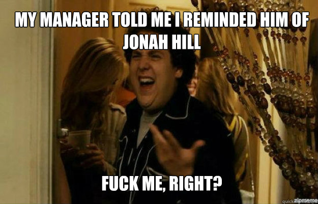 My MANAGER TOLD ME I REMINDED HIM OF JONAH HILL FUCK ME, RIGHT?  fuck me right