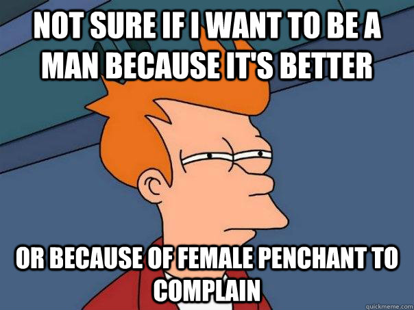 Not sure if i want to be a man because it's better or because of female penchant to complain  Futurama Fry