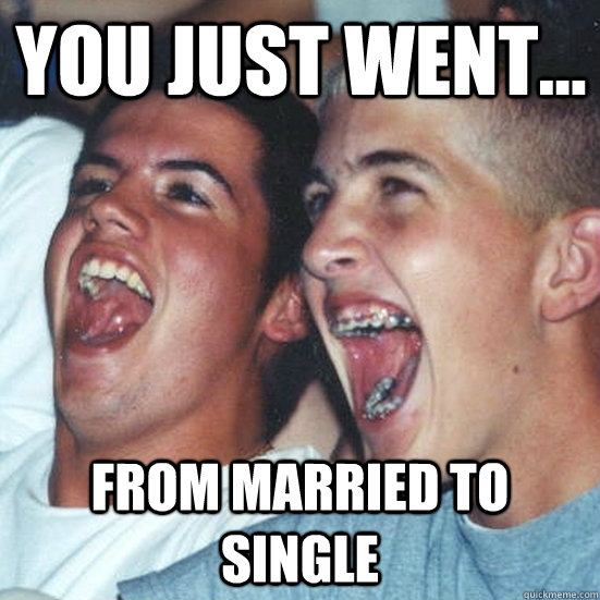 you just went... from married to single  - you just went... from married to single   Immature high school guys