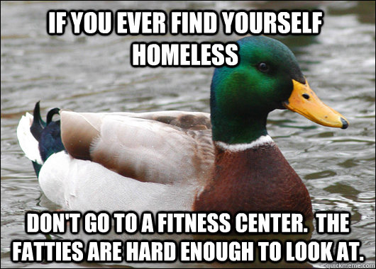 IF YOU EVER FIND YOURSELF HOMELESS DON'T GO TO A FITNESS CENTER.  THE FATTIES ARE HARD ENOUGH TO LOOK AT.  Actual Advice Mallard