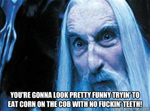 You're gonna look pretty funny tryin' to eat corn on the cob with no fuckin' teeth! 
  Saruman bb