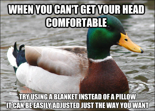When you can't get your head comfortable  try using a blanket instead of a pillow
it can be easily adjusted just the way you want  Actual Advice Mallard