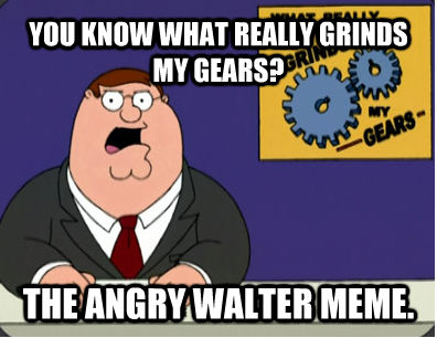 YOU KNOW WHAT REALLY GRINDS MY GEARS? THE ANGRY WALTER MEME.  Grinds my gears