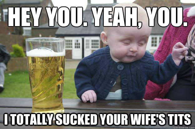 Hey you. Yeah, you. I totally sucked your wife's tits  drunk baby