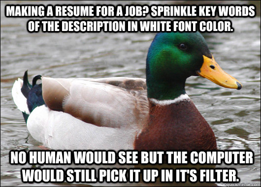 Making a resume for a job? sprinkle key words of the description in white font color.  no human would see but the computer would still pick it up in it's filter.  Actual Advice Mallard