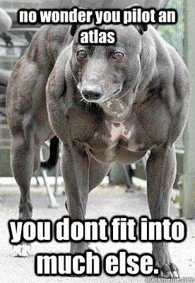 no wonder you pilot an atlas you dont fit into much else.   muscle dog