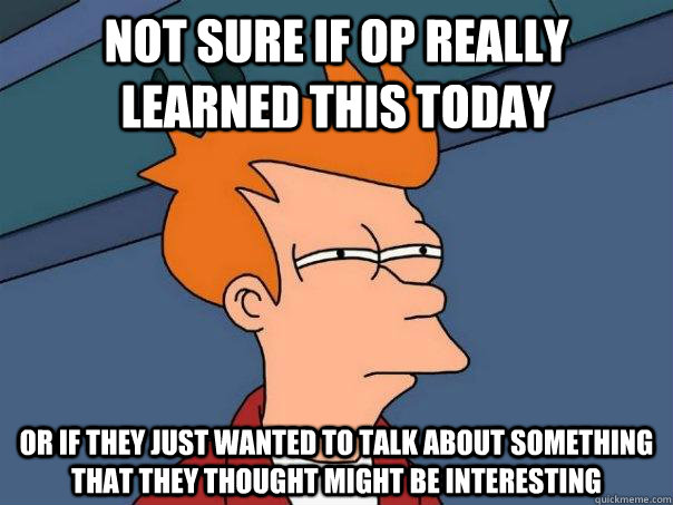 Not sure if OP really learned this today Or if they just wanted to talk about something that they thought might be interesting  Futurama Fry