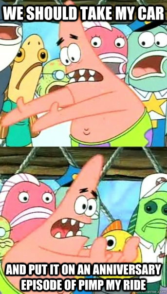 we should take my car and put it on an anniversary episode of pimp my ride  Push it somewhere else Patrick