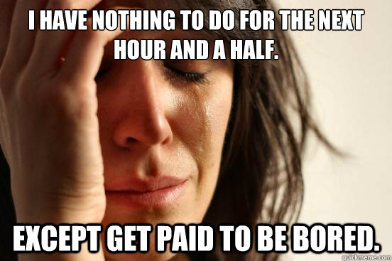 I have nothing to do for the next hour and a half. Except get paid to be bored.  First World Problems